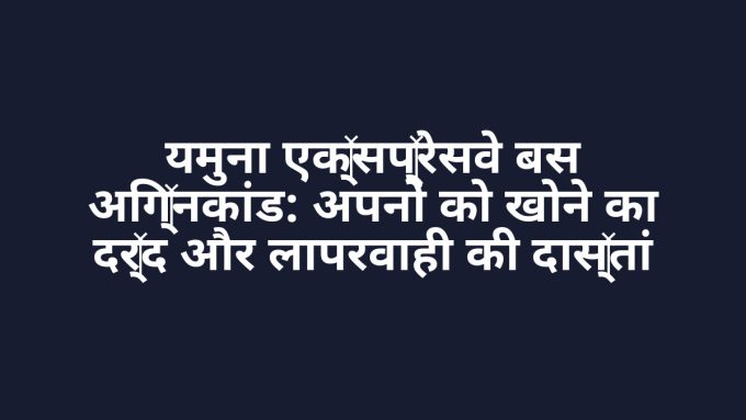 यमुना एक्सप्रेसवे बस अग्निकांड: अपनों को खोने का दर्द और लापरवाही की दास्तां