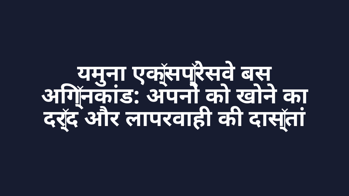 यमुना एक्सप्रेसवे बस अग्निकांड: अपनों को खोने का दर्द और लापरवाही की दास्तां