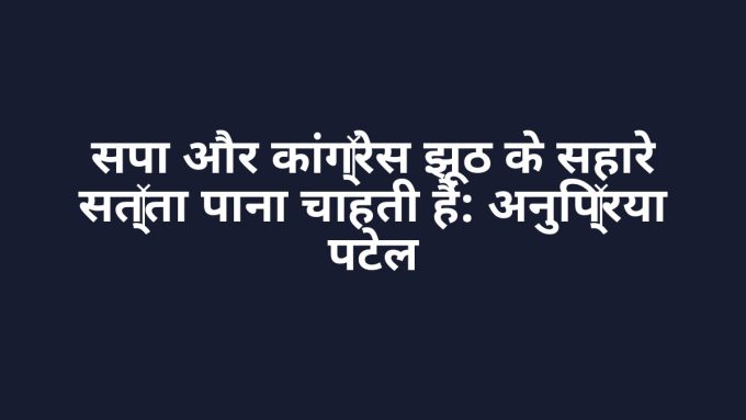 सपा और कांग्रेस झूठ के सहारे सत्ता पाना चाहती हैं: अनुप्रिया पटेल