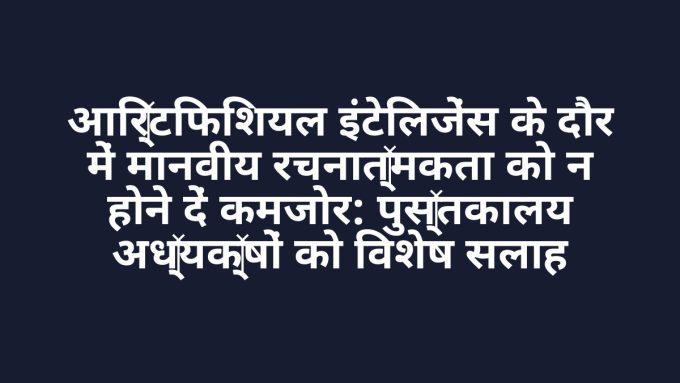 आर्टिफिशियल इंटेलिजेंस के दौर में मानवीय रचनात्मकता को न होने दें कमजोर: पुस्तकालय अध्यक्षों को विशेष सलाह