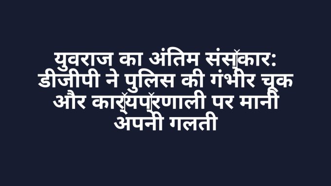 युवराज का अंतिम संस्कार: डीजीपी ने पुलिस की गंभीर चूक और कार्यप्रणाली पर मानी अपनी गलती