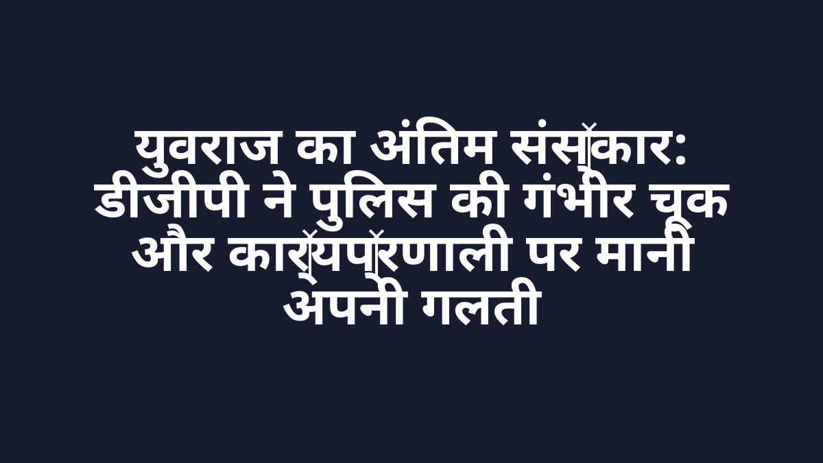 युवराज का अंतिम संस्कार: डीजीपी ने पुलिस की गंभीर चूक और कार्यप्रणाली पर मानी अपनी गलती